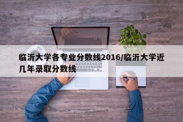 临沂大学各专业分数线2016/临沂大学近几年录取分数线
