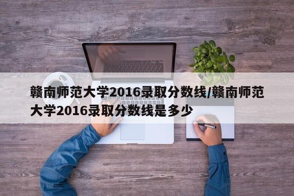 赣南师范大学2016录取分数线/赣南师范大学2016录取分数线是多少