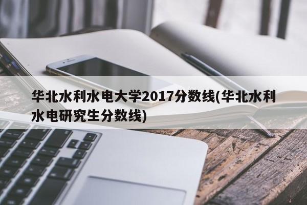华北水利水电大学2017分数线(华北水利水电研究生分数线)