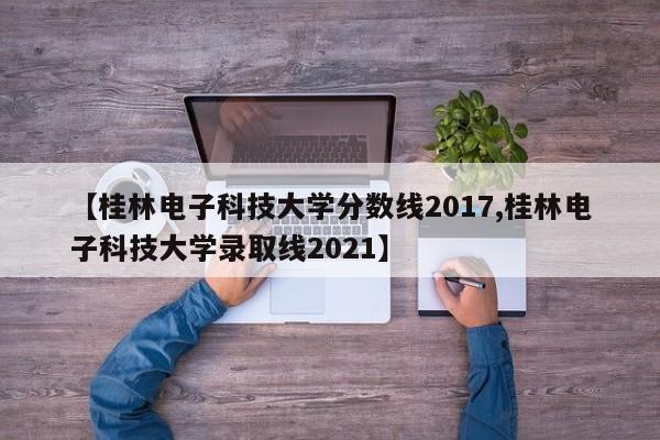 【桂林电子科技大学分数线2017,桂林电子科技大学录取线2021】