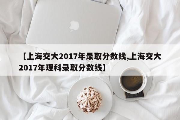 【上海交大2017年录取分数线,上海交大2017年理科录取分数线】