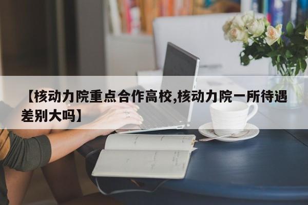 【核动力院重点合作高校,核动力院一所待遇差别大吗】