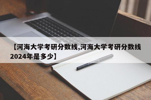 【河海大学考研分数线,河海大学考研分数线2024年是多少】