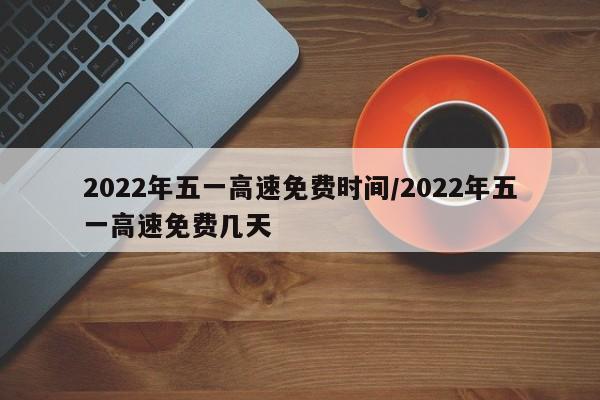2022年五一高速免费时间/2022年五一高速免费几天