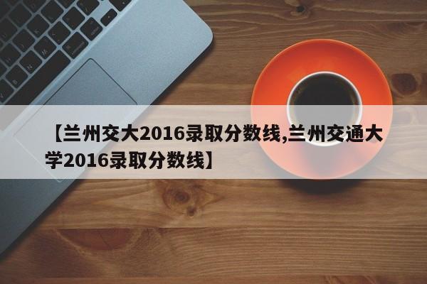 【兰州交大2016录取分数线,兰州交通大学2016录取分数线】