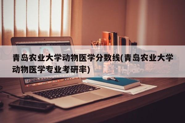 青岛农业大学动物医学分数线(青岛农业大学动物医学专业考研率)