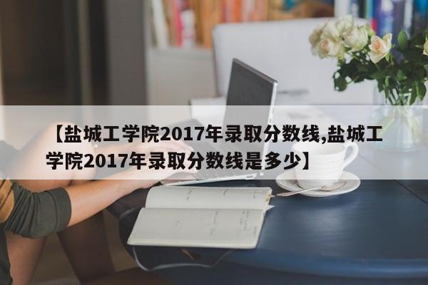 【盐城工学院2017年录取分数线,盐城工学院2017年录取分数线是多少】