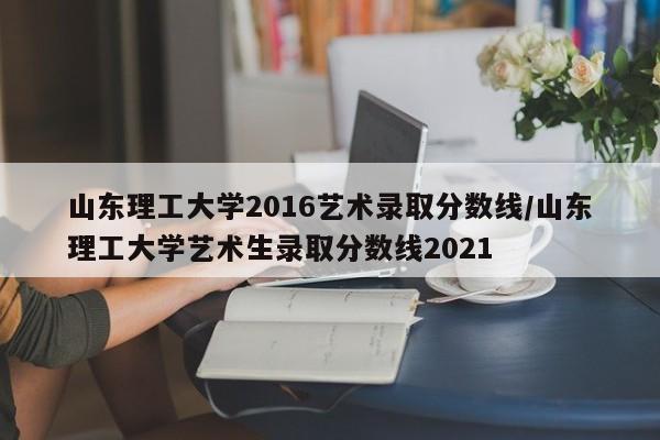 山东理工大学2016艺术录取分数线/山东理工大学艺术生录取分数线2021
