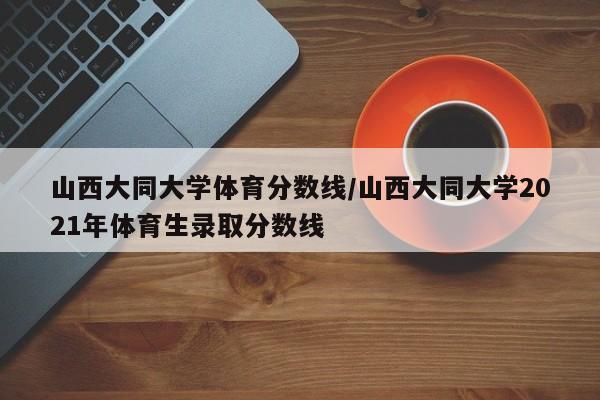山西大同大学体育分数线/山西大同大学2021年体育生录取分数线