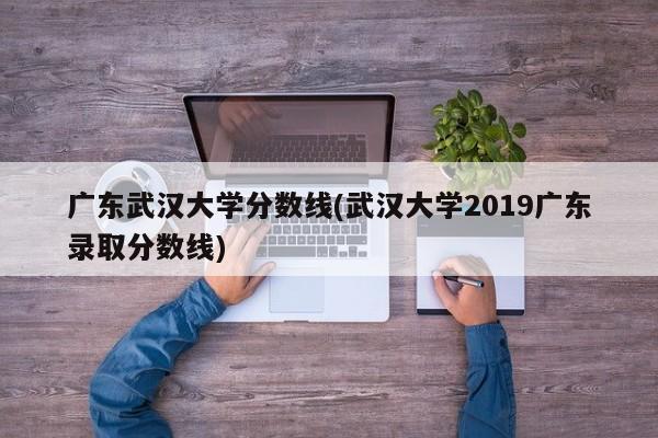 广东武汉大学分数线(武汉大学2019广东录取分数线)