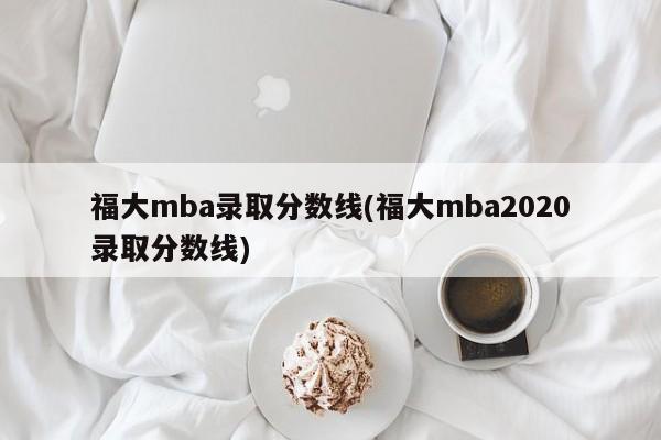 福大mba录取分数线(福大mba2020录取分数线)