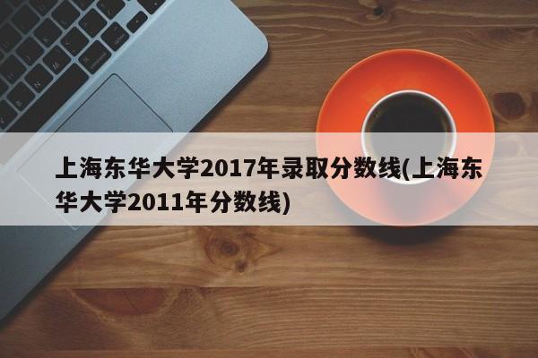上海东华大学2017年录取分数线(上海东华大学2011年分数线)