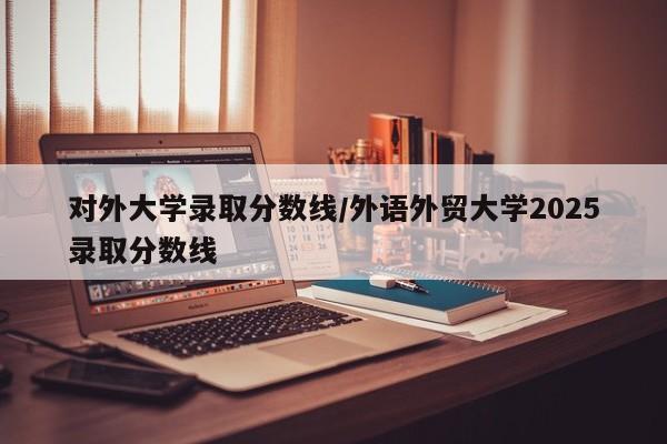 对外大学录取分数线/外语外贸大学2025录取分数线