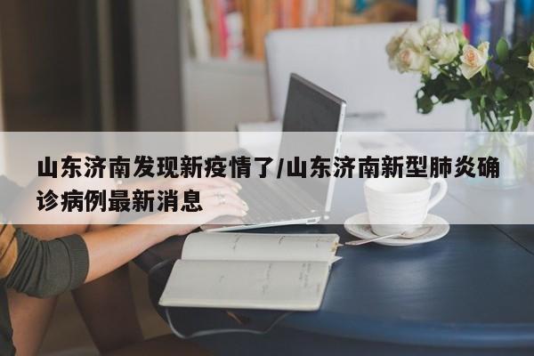 山东济南发现新疫情了/山东济南新型肺炎确诊病例最新消息