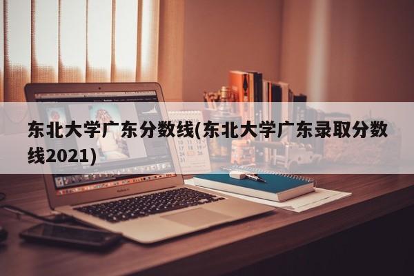 东北大学广东分数线(东北大学广东录取分数线2021)