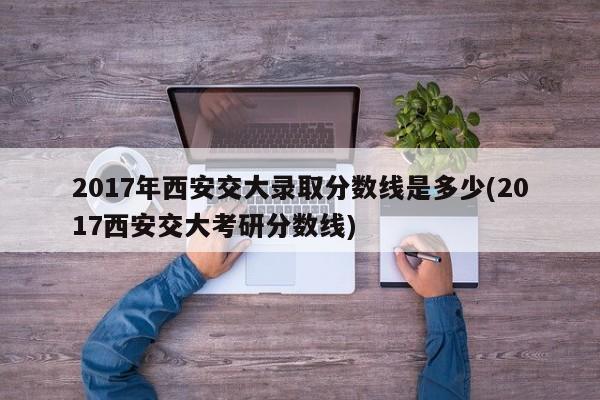 2017年西安交大录取分数线是多少(2017西安交大考研分数线)