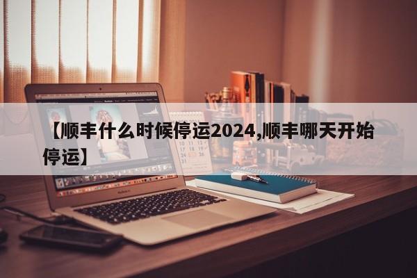 【顺丰什么时候停运2024,顺丰哪天开始停运】