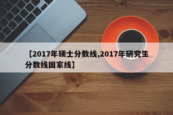 【2017年硕士分数线,2017年研究生分数线国家线】