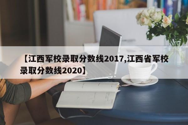 【江西军校录取分数线2017,江西省军校录取分数线2020】