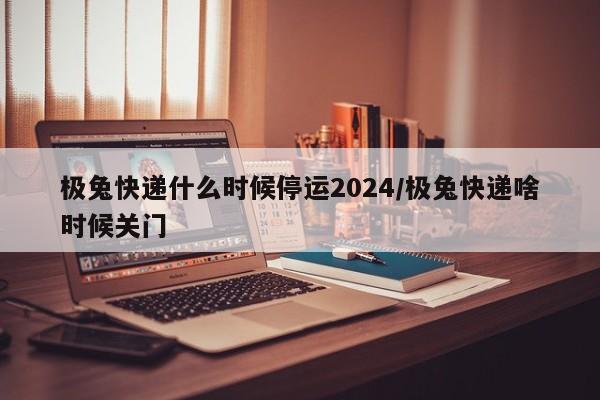 极兔快递什么时候停运2024/极兔快递啥时候关门