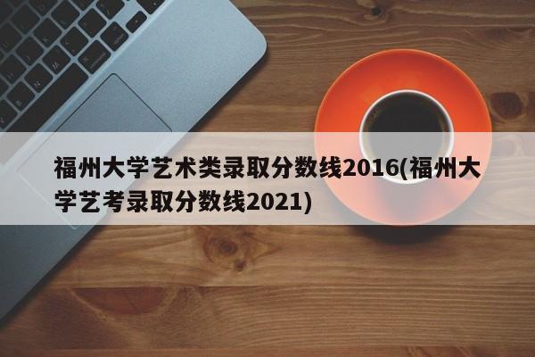 福州大学艺术类录取分数线2016(福州大学艺考录取分数线2021)