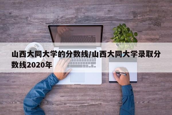 山西大同大学的分数线/山西大同大学录取分数线2020年