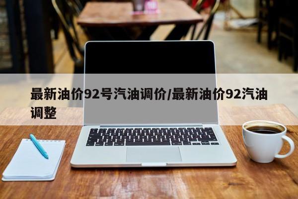 最新油价92号汽油调价/最新油价92汽油调整