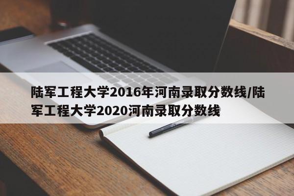 陆军工程大学2016年河南录取分数线/陆军工程大学2020河南录取分数线