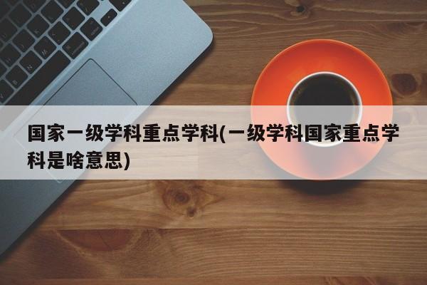 国家一级学科重点学科(一级学科国家重点学科是啥意思)