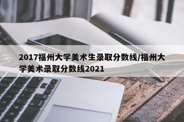 2017福州大学美术生录取分数线/福州大学美术录取分数线2021