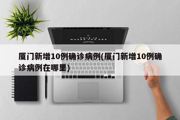 厦门新增10例确诊病例(厦门新增10例确诊病例在哪里)