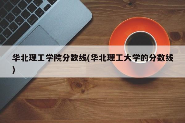 华北理工学院分数线(华北理工大学的分数线)