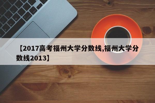 【2017高考福州大学分数线,福州大学分数线2013】