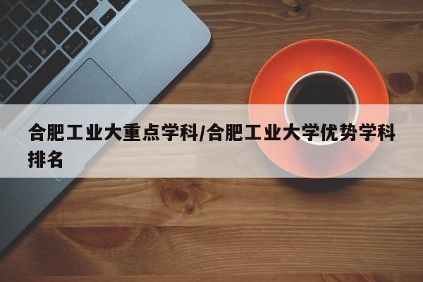 合肥工业大重点学科/合肥工业大学优势学科排名