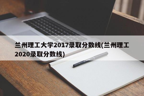 兰州理工大学2017录取分数线(兰州理工2020录取分数线)