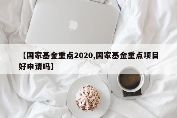 【国家基金重点2020,国家基金重点项目好申请吗】