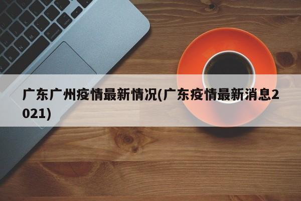 广东广州疫情最新情况(广东疫情最新消息2021)