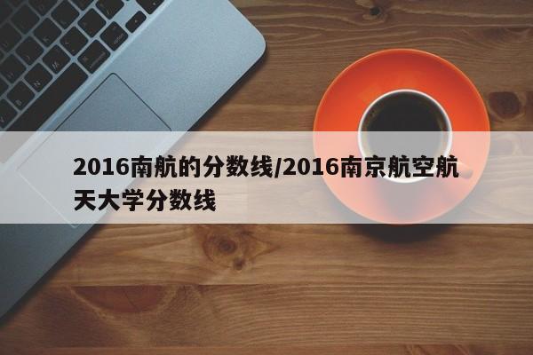 2016南航的分数线/2016南京航空航天大学分数线