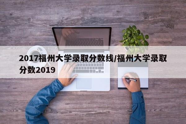 2017福州大学录取分数线/福州大学录取分数2019